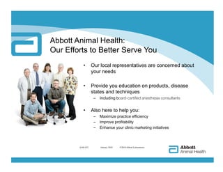 Abbott Animal Health:
Our Efforts to Better Serve You
           •      Our local representatives are concerned about
                  your needs

           •      Provide you education on products, disease
                  states and techniques
                   –  Including board-certified anesthesia consultants


           •      Also here to help you:
                   –  Maximize practice efficiency
                   –  Improve profitability
                   –  Enhance your clinic marketing initiatives



        AAH-422       
 January 2010   ©2010 Abbott Laboratories
 