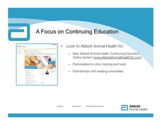 A Focus on Continuing Education

           •  Look to Abbott Animal Health for:
                 –  New Abbott Animal Health Continuing Education
                    Online System (www.AbbottAnimalHealthCE.com)

                 –  Personalized in-clinic training and tools

                 –  Partnerships with leading universities




       AAH-422     
 January 2010   ©2010 Abbott Laboratories
 