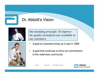 Dr. Abbott’s Vision

    Our founding principle: To improve 
    the quality of medical care available to 
    our customers
    •  A goal as important today as it was in 1888

    •  A goal that continues to drive our commitment
       to the veterinary community



         AAH-422   
 January 2010   ©2010 Abbott Laboratories
 