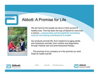 Abbott: A Promise for Life
     We are here for the people we serve in their pursuit of
     healthy lives. This has been the way of Abbott for more than
     a century – passionately and thoughtfully translating
     science into lasting contributions to health

     Our products encircle life, from newborns to aging adults,
     and companion animals, from nutrition and diagnostics
     through medical care and pharmaceutical therapy…

     …The promise of our company is in the promise our work
     holds for health and life




         AAH-422   
 January 2010   ©2010 Abbott Laboratories
 