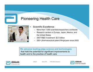 Pioneering Health Care

          •  Scientific Excellence
               –  More than 7,000 scientists/researchers worldwide
               –  Research centers in Europe, Japan, Mexico, and
                  the United States
               –  2007 RD investment: $2.5 billion
               –  200+ pharmaceutical patent filings/year since 2005



We advance leading-edge science and technologies
 that hold the potential for significant improvements to
health and to the practice of health care


              AAH-422   
 January 2010   ©2010 Abbott Laboratories
 