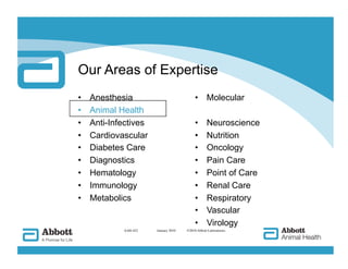 Our Areas of Expertise
•    Anesthesia                              •  Molecular
•    Animal Health
•    Anti-Infectives                         •       Neuroscience
•    Cardiovascular                          •       Nutrition
•    Diabetes Care                           •       Oncology
•    Diagnostics                             •       Pain Care
•    Hematology                              •       Point of Care
•    Immunology                              •       Renal Care
•    Metabolics                              •       Respiratory
                                             •       Vascular
                                             •       Virology
             AAH-422   
 January 2010   ©2010 Abbott Laboratories
 