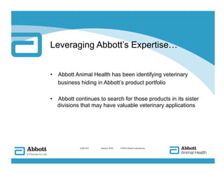 Leveraging Abbott’s Expertise…


•  Abbott Animal Health has been identifying veterinary
   business hiding in Abbott’s product portfolio

•  Abbott continues to search for those products in its sister
   divisions that may have valuable veterinary applications




            AAH-422   
 January 2010   ©2010 Abbott Laboratories
 