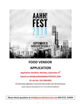 FOOD 
VENDOR 
APPLICATION 
Application 
Deadline: 
Monday, 
September 
8th 
Submit 
to 
INFO@JUANANDONLYEVENTS.COM 
Or 
via 
Fax: 
312-­‐348-­‐6065 
The 
Food 
Vendor 
Application 
is 
reserved 
for 
those 
vendors 
who 
will 
sell 
food 
items. 
(Anyone 
selling 
non-­‐consumable 
items 
MUST 
use 
the 
Merchant 
Application.) 
Please 
direct 
questions 
to 
info@juanandonlyevents.com 
844-312- AAHH 
[Type 
text] 
[Type 
text] 
[Type 
text] 
 