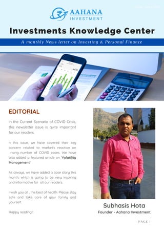 In the Current Scenario of COVID Crisis,
this newsletter issue is quite important
for our readers.
n this issue, we have covered their key
concern related to market's reaction on
rising number of COVID cases. We have
also added a featured article on 'Volatility
Management'
As always, we have added a case story this
month, which is going to be very inspiring
and informative for all our readers.
I wish you all , the best of health. Please stay
safe and take care of your family and
yourself.
Happy reading !
EDITORIAL
Subhasis Hota
Founder - Aahana Investment
A monthly News letter on Investing & Personal Finance
Investments Knowledge Center
PAGE 1
Issue : April 2021
 