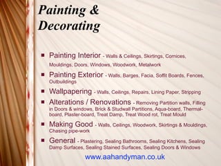 Painting &
Decorating

   Painting Interior - Walls & Ceilings, Skirtings, Cornices,
    Mouldings, Doors, Windows, Woodwork, Metalwork

   Painting Exterior - Walls, Barges, Facia, Soffit Boards, Fences,
    Outbuildings
   Wallpapering - Walls, Ceilings, Repairs, Lining Paper, Stripping
   Alterations / Renovations - Removing Partition walls, Filling
    in Doors & windows, Brick & Studwall Partitions, Aqua-board, Thermal-
    board, Plaster-board, Treat Damp, Treat Wood rot, Treat Mould
   Making Good - Walls, Ceilings, Woodwork, Skirtings & Mouldings,
    Chasing pipe-work
   General - Plastering, Sealing Bathrooms, Sealing Kitchens, Sealing
    Damp Surfaces, Sealing Stained Surfaces, Sealing Doors & Windows

                    www.aahandyman.co.uk
 