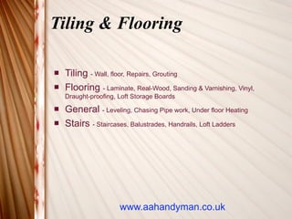 Tiling & Flooring

   Tiling - Wall, floor, Repairs, Grouting
   Flooring - Laminate, Real-Wood, Sanding & Varnishing, Vinyl,
    Draught-proofing, Loft Storage Boards
   General - Leveling, Chasing Pipe work, Under floor Heating
   Stairs - Staircases, Balustrades, Handrails, Loft Ladders




                      www.aahandyman.co.uk
 