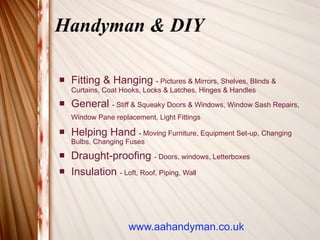 Handyman & DIY

   Fitting & Hanging - Pictures & Mirrors, Shelves, Blinds &
    Curtains, Coat Hooks, Locks & Latches, Hinges & Handles
   General - Stiff & Squeaky Doors & Windows, Window Sash Repairs,
    Window Pane replacement, Light Fittings

   Helping Hand - Moving Furniture, Equipment Set-up, Changing
    Bulbs, Changing Fuses
   Draught-proofing - Doors, windows, Letterboxes
   Insulation - Loft, Roof, Piping, Wall




                     www.aahandyman.co.uk
 