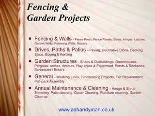 Fencing &
Garden Projects

   Fencing & Walls - Fence Posts, Fence Panels, Gates, Hinges, Latches,
    Garden Walls, Retaining Walls, Repairs

   Drives, Paths & Patios - Paving, Decorative Stone, Decking,
    Steps, Edging & Kerbing
   Garden Structures - Sheds & Outbuildings, Greenhouses,
    Pergolas, arches, Arbours, Play areas & Equipment, Ponds & Rockeries,
    Barbeques / Braai’s
   General - Washing Lines, Landscaping Projects, Felt Replacement,
    Flat-pack Assembly
   Annual Maintenance & Cleaning - Hedge & Shrub
    Trimming, Patio cleaning, Gutter Cleaning, Furniture cleaning, Garden
    Clear up


                     www.aahandyman.co.uk
 