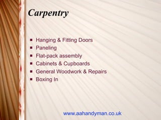 Carpentry

   Hanging & Fitting Doors
   Paneling
   Flat-pack assembly
   Cabinets & Cupboards
   General Woodwork & Repairs
   Boxing In




              www.aahandyman.co.uk
 