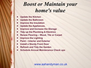 Boost or Maintain your
          home's value
   Update the Kitchen
   Update the Bathroom
   Improve the Insulation
   Update the Appliances.
   Improve and Increase the Storage
   Tidy up the Plumbing & Electrics
   Renew Flooring – Wood, Tile or Carpet
   Improve the Lighting
   Paint – Interior and Exterior
   Install a Sturdy Front Door
   Refresh and Tidy the Garden
   Schedule Annual Maintenance Check ups




               www.aahandyman.co.uk
 