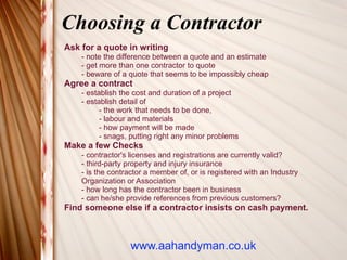 Choosing a Contractor
Ask for a quote in writing
    - note the difference between a quote and an estimate
    - get more than one contractor to quote
    - beware of a quote that seems to be impossibly cheap
Agree a contract
    - establish the cost and duration of a project
    - establish detail of
          - the work that needs to be done,
          - labour and materials
          - how payment will be made
          - snags, putting right any minor problems
Make a few Checks
    - contractor's licenses and registrations are currently valid?
    - third-party property and injury insurance
    - is the contractor a member of, or is registered with an Industry
    Organization or Association
    - how long has the contractor been in business
    - can he/she provide references from previous customers?
Find someone else if a contractor insists on cash payment.



                  www.aahandyman.co.uk
 