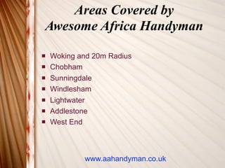 Areas Covered by
Awesome Africa Handyman

   Woking and 20m Radius
   Chobham
   Sunningdale
   Windlesham
   Lightwater
   Addlestone
   West End



            www.aahandyman.co.uk
 