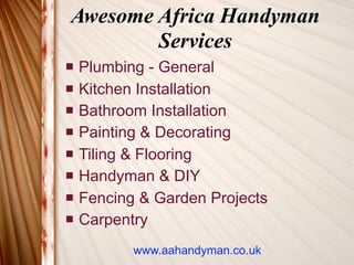 Awesome Africa Handyman
        Services
   Plumbing - General
   Kitchen Installation
   Bathroom Installation
   Painting & Decorating
   Tiling & Flooring
   Handyman & DIY
   Fencing & Garden Projects
   Carpentry
           www.aahandyman.co.uk
 
