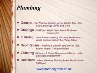 Plumbing

   General - Tap Washers, Isolation valves, Garden Taps, Stop
                   Cocks, Drainage Valves, Loft Tanks
   Drainage - Soil Pipes, Waste Pipes, Leaks, Blockages,
                                Replacement
   Installing - Water Pumps, Washing Machines, Dishwashers,
                   Waste Disposal, Water Filter, Water Softner

   Roof Repairs       - Flashing & Weather Strip, Broken Tiles,
                   Ridges, Verges, Corrugated Roofs
   Guttering - Guttering & fittings, Down-pipes & fittings, Leaks,
                   Blockages, Replacement
   Radiators - Valves, Bleeding, Flushing, Leaks, Replacement,
                   Additional

                   www.aahandyman.co.uk
 