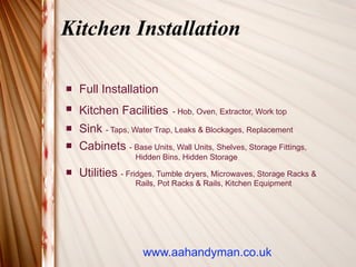 Kitchen Installation

   Full Installation
   Kitchen Facilities       - Hob, Oven, Extractor, Work top

   Sink - Taps, Water Trap, Leaks & Blockages, Replacement
   Cabinets - Base Units, Wall Units, Shelves, Storage Fittings,
                   Hidden Bins, Hidden Storage
   Utilities - Fridges, Tumble dryers, Microwaves, Storage Racks &
                   Rails, Pot Racks & Rails, Kitchen Equipment




                     www.aahandyman.co.uk
 