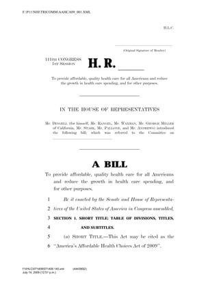 H.L.C.
.....................................................................
(Original Signature of Member)
111TH CONGRESS
1ST SESSION
H. R. ll
To provide affordable, quality health care for all Americans and reduce
the growth in health care spending, and for other purposes.
IN THE HOUSE OF REPRESENTATIVES
Mr. DINGELL (for himself, Mr. RANGEL, Mr. WAXMAN, Mr. GEORGE MILLER
of California, Mr. STARK, Mr. PALLONE, and Mr. ANDREWS) introduced
the following bill; which was referred to the Committee on
lllllllllllllll
A BILL
To provide affordable, quality health care for all Americans
and reduce the growth in health care spending, and
for other purposes.
Be it enacted by the Senate and House of Representa-1
tives of the United States of America in Congress assembled,2
SECTION 1. SHORT TITLE; TABLE OF DIVISIONS, TITLES,3
AND SUBTITLES.4
(a) SHORT TITLE.—This Act may be cited as the5
‘‘America’s Affordable Health Choices Act of 2009’’.6
VerDate Nov 24 2008 12:51 Jul 14, 2009 Jkt 000000 PO 00000 Frm 00001 Fmt 6652 Sfmt 6201 C:TEMPAAHCA0~1.XML HOLCPC
July 14, 2009 (12:51 p.m.)
F:P11NHITRICOMMAAHCA09_001.XML
f:VHLC071409071409.140.xml (444390|2)
 