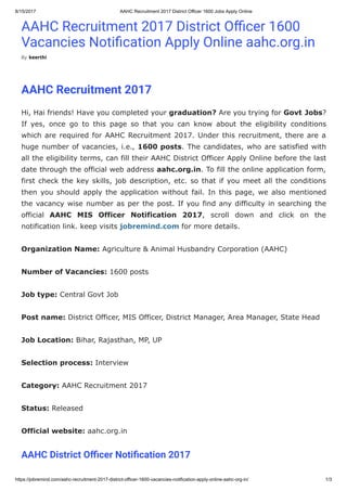 8/15/2017 AAHC Recruitment 2017 District Officer 1600 Jobs Apply Online
https://jobremind.com/aahc-recruitment-2017-district-officer-1600-vacancies-notification-apply-online-aahc-org-in/ 1/3
AAHC Recruitment 2017 District O cer 1600
Vacancies Noti cation Apply Online aahc.org.in
By keerthi
AAHC Recruitment 2017
Hi, Hai friends! Have you completed your graduation? Are you trying for Govt Jobs?
If yes, once go to this page so that you can know about the eligibility conditions
which are required for AAHC Recruitment 2017. Under this recruitment, there are a
huge number of vacancies, i.e., 1600 posts. The candidates, who are satisfied with
all the eligibility terms, can fill their AAHC District Officer Apply Online before the last
date through the official web address aahc.org.in. To fill the online application form,
first check the key skills, job description, etc. so that if you meet all the conditions
then you should apply the application without fail. In this page, we also mentioned
the vacancy wise number as per the post. If you find any difficulty in searching the
official AAHC MIS Officer Notification 2017, scroll down and click on the
notification link. keep visits jobremind.com for more details.
Organization Name: Agriculture & Animal Husbandry Corporation (AAHC)
Number of Vacancies: 1600 posts
Job type: Central Govt Job
Post name: District Officer, MIS Officer, District Manager, Area Manager, State Head
Job Location: Bihar, Rajasthan, MP, UP
Selection process: Interview
Category: AAHC Recruitment 2017
Status: Released
Official website: aahc.org.in
AAHC District O cer Noti cation 2017
 