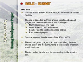 THE SITE
Located in the East of Addis Ababa, to the South of Summit
Factory
The site is bounded by three arterial streets and natural
gorges that penetrated into the site like fingers:
North: Secondary ring road
West: Road to CMC sub-center
South: Road to existing ring road at Bole
East: natural gorges
General slope of the site varies from 1% to >15%
The natural green gorges, the park strips along the west
arterial street and the surrounding of the site are important
scenic features.
The top soil of the site and its surrounding is black cotton
soil.
 