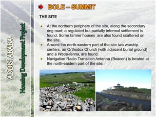 THE SITE
At the northern periphery of the site, along the secondary
ring road, a regulated but partially informal settlement is
found. Some farmer houses are also found scattered on
the site.
Around the north-western part of the site two worship
centers, an Orthodox Church (with adjacent burial ground)
and a Waqe-fenna, are found.
Navigation Radio Transition Antenna (Beacon) is located at
the north-eastern part of the site.
 