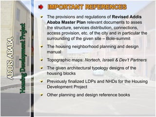 The provisions and regulations of Revised Addis
Ababa Master Plan relevant documents to asses
the structure, services distribution, connections,
access provision, etc. of the city and in particular the
surrounding of the given site – Bole-summit
The housing neighborhood planning and design
manual
Topographic maps: Nortech, Israeli & Dev’t Partners
The given architectural typology designs of the
housing blocks
Previously finalized LDPs and NHDs for the Housing
Development Project
Other planning and design reference books
 