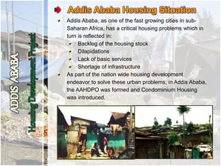 Addis Ababa, as one of the fast growing cities in sub-
Saharan Africa, has a critical housing problems which in
turn is reflected in:
Backlog of the housing stock
Dilapidations
Lack of basic services
Shortage of infrastructure
As part of the nation wide housing development
endeavor to solve these urban problems, in Addis Ababa,
the AAHDPO was formed and Condominium Housing
was introduced.
 