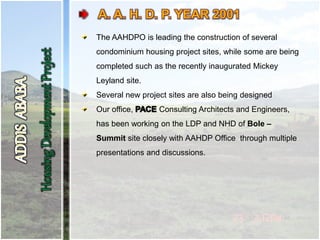 The AAHDPO is leading the construction of several
condominium housing project sites, while some are being
completed such as the recently inaugurated Mickey
Leyland site.
Several new project sites are also being designed
Our office, Consulting Architects and Engineers,
has been working on the LDP and NHD of Bole –
Summit site closely with AAHDP Office through multiple
presentations and discussions.
 