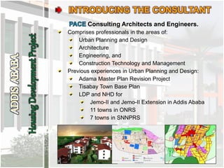 Consulting Architects and Engineers.
Comprises professionals in the areas of:
Urban Planning and Design
Architecture
Engineering, and
Construction Technology and Management
Previous experiences in Urban Planning and Design:
Adama Master Plan Revision Project
Tisabay Town Base Plan
LDP and NHD for
Jemo-II and Jemo-II Extension in Addis Ababa
11 towns in ONRS
7 towns in SNNPRS
 