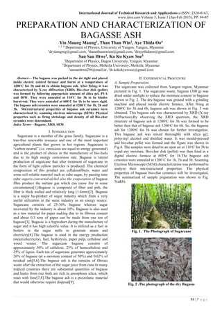 International Journal of Technical Research and Applications e-ISSN: 2320-8163,
www.ijtra.com Volume 3, Issue 1 (Jan-Feb 2015), PP. 84-87
84 | P a g e
PREPARATION AND CHARACTERIZATION OF
BAGASSE ASH
Yin Maung Maung1, Than Than Win2, Aye Thida Oo4
1, 2, 4,
Department of Physics, University of Yangon, Yangon, Myanmar
1
dryinmgmg@gmail.com, 2
thannthannwinn@gmail.com, 4
drayethidaoo@gmail.com
San San Htwe3, Ko Ko Kyaw Soe5
3
Department of Physics, Dagon University, Yangon, Myanmar
5
Department of Physics, Meiktila University, Meiktila, Myanmar
3
sansanhtwe296@mail.ur, 5
dr.kokokyawsoe@gmail.com
Abstract— The bagasse was packed in the air tight and placed
inside electric control furnace and burnt at a temperature of
1200˚C for 3h and 6h to obtain bagasse ash. After firing, it was
characterized by X-ray diffraction (XRD). Bio-char disk (pellet)
was formed by following appropriate amount of silica gel, PVA
and DIW. They were annealed at 110˚C for 3h to be binder
burnt-out. They were annealed at 600˚C for 1h to be more rigid.
The bagasse ash ceramics were annealed at 1200˚C for 1h, 2h and
3h. Microstructural properties of bagasse ash ceramics were
characterized by scanning electron microscope (SEM). Physical
properties such as firing shrinkage and density of all Bio-char
ceramics were determined.
Index Terms—Bagasse, XRD, SEM.
I. INTRODUCTION
Sugarcane is a member of the grass family. Sugarcane is a
tree-free renewable resource and one of the most important
agricultural plants that grown in hot regions. Sugarcane is
“carbon neutral” (i.e. emissions are equal to energy generated)
and is the product of choice in the manufacture of bio-fuels
due to its high energy conversion rate. Bagasse is lateral
production of sugarcane that after treatment of sugarcane in
the form of light yellow particles is produced. The chemical
composition of this product are cellulousfibers, water and
some soil soluble material such as cube sugar, by passing time
cube sugaris converted alchol also the evaporation of bagasse
fibre produce the metane gas which can cause fire in some
circumstance[1].Bagasse is composed of fiber and pith, the
fiber is thick walled and relatively long (1.4mm)[2]. Bagasse
is a major by-product of sugar industry which finds a very
useful utilization in the same industry as an energy source.
Sugarcane consists of 25-30% bagasse whereas sugar
recovered by the industry is about 10%. Bagasse is also used
as a raw material for paper making due to its fibrous content
and about 0.3 tons of paper can be made from one ton of
bagasse[3]. Bagasse is a byproduct during the manufacture of
sugar and it has high calorific value. It is utilized as a fuel in
boilers in the sugar mills to generate steam and
electricity[4].The bagasse is used in the energy production
(steam/electricity), fuel, hydrolysis, paper pulp, cellulose and
wood veneer. The sugarcane bagasse consists of
approximately 50% of cellulose, 25% of hemicellulose and
25% of lignin. Each ton of sugarcane generates approximately
26% of bagasse (at a moisture content of 50%) and 0.62% of
residual ash[5,6].The bagasse ash is the remains of fibrous
waste after the extraction of the sugar juice from cane.In many
tropical countries there are substantial quantities of bagasse
and husks from rice both are rich in amorphous silica, which
react with lime[7,8].The bagasse ash is a pozzolanic material
that would otherwise require disposal[9].
II. EXPERIMENTAL PROCEDURE
A. Sample Preparation
The sugarcane was collected from Yangon region, Myanmar
pictured in Fig. 1. The sugarcane waste, bagasse (300 g) was
dried under sunlight to reduce the moisture content in bagasse
shown in Fig. 2. The dry bagasse was ground with a grinding
machine and placed inside electric furnace. After firing at
1200ᵒC for 3h and 6h, bagasse ash was shown in Fig. 3 was
obtained. This bagasse ash was characterized by XRD (X-ray
Diffraction).By observing the XRD spectrum, the XRD
structure of bagasse ash at 1200ᵒC for 3h was formed to be
better than that of bagasse ash 1200ᵒC for 6h. So, the bagasse
ash for 1200ᵒC for 3h was chosen for further investigation.
This bagasse ash was mixed thoroughly with silica gel,
polyvinyl alcohol and distilled water. It was mould-pressed
and bio-char pellet was formed and the figure was shown in
Fig.4. The samples were dried in an open air at 110ᵒC for 3h to
expel any moisture. Bio-char disk (pellet) was then fired in a
digital electric furnace at 600ᵒC for 1h.The bagasse ash
ceramics were annealed at 1200˚C for 1h, 2h and 3h. Scanning
Electron Microscope (SEM) characterization was performed to
analyze their microstructural properties. The physical
properties of bagasse bio-char ceramics will be investigated.
The summarized of sample preparation was shown in Fig.
5(a&b).
Fig. 1. The Photograph of Sugarcane
Fig. 2 .The photograph of the dry Bagasse
 