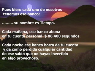Pues bien: cada uno de nosotros tenemos ese banco: ………  su nombre es Tiempo. Cada mañana, ese banco abona  en tu cuenta personal  $ 86.400 segundos. Cada noche ese banco borra de tu cuenta y da como perdida cualquier cantidad  de ese saldo que no hayas invertido  en algo provechoso. 