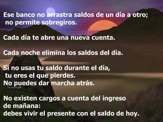 Ese banco no arrastra saldos de un día a otro; no permite sobregiros. Cada día te abre una nueva cuenta. Cada noche elimina los saldos del día. Si no usas tu saldo durante el día, tu eres el que pierdes.  No puedes dar marcha atrás. No existen cargos a cuenta del ingreso  de mañana:  debes vivir el presente con el saldo de hoy. 