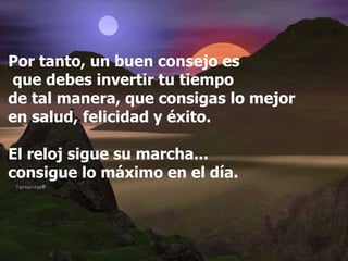 Por tanto, un buen consejo es que debes invertir tu tiempo  de tal manera, que consigas lo mejor  en salud, felicidad y éxito. El reloj sigue su marcha... consigue lo máximo en el día. 