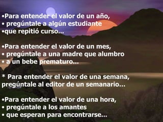 Para entender el valor de un año, pregúntale a algún estudiante  que repitió curso... Para entender el valor de un mes, pregúntale a una madre que alumbro a un bebe prematuro... * Para entender el valor de una semana, pregúntale al editor de un semanario… Para entender el valor de una hora, pregúntale a los amantes que esperan para encontrarse...   
