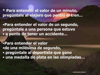 * Para entender el valor de un minuto, pregúntale al viajero que perdió el tren... Para entender el valor de un segundo, pregúntale a una persona que estuvo a punto de tener un accidente... Para entender el valor  de una milésima de segundo, pregúntale al deportista que gano una medalla de plata en las olimpiadas… ……… . 