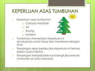 KEPERLUAN ASAS TUMBUHAN
1.

2.

3.
4.

Keperluan asas tumbuhan;
a) Cahaya matahari
b) Air
c) Ruang
d) Nutrient
Tumbuhan memerlukan keperluan ini
secukupnya untuk hidup dan membesar dengan
sihat.
Persaingan akan berlaku jika keperluan ini terhad
dalam suatu habitat.
Persaingan menjadi lebih kuat/sengit jika banyak
tumbuhan di suatu kawasan.

 