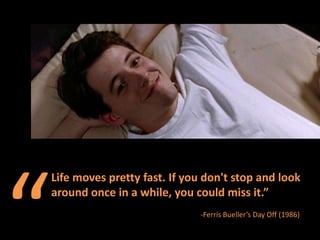 “ Life moves pretty fast. If you don't stop and look around once in a while, you could miss it.”  -Ferris Bueller’s Day Off (1986) 