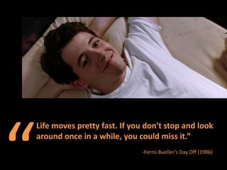 “ Life moves pretty fast. If you don&apos;t stop and look around once in a while, you could miss it.”  -Ferris Bueller’s Day Off (1986) 