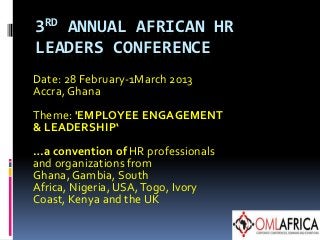 3RD ANNUAL AFRICAN HR
LEADERS CONFERENCE
Date: 28 February-1March 2013
Accra, Ghana
Theme: 'EMPLOYEE ENGAGEMENT
& LEADERSHIP‘
…a convention of HR professionals
and organizations from
Ghana, Gambia, South
Africa, Nigeria, USA, Togo, Ivory
Coast, Kenya and the UK
 