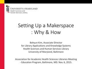 Setting Up a Makerspace
: Why & How
Bohyun Kim, Associate Director
for Library Applications and Knowledge Systems
Health Sciences and Human Services Library
University of Maryland, Baltimore
Association for Academic Health Sciences Libraries Meeting
- Education Program, Baltimore, MD. Nov. 6, 2015.
 