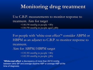 Monitoring drug treatment
         Use C.B.P. measurements to monitor response to
         treatment. Aim for target
                 <140/90 mmHg in people <80y
                 <150/90 mmHg in people aged >80y


         For people with ‘white-coat effect’* consider ABPM or
         HBPM as an adjunct to C.B.P. to monitor response to
         treatment.
         Aim for ABPM/HBPM target
                 <135/85 mmHg in people <80y
                 <145/85 mmHg in people >80y
*White-coat effect: a discrepancy of more than 20/10 mmHg
between clinic BP and average daytime ABP or average HBP at the
time of diagnosis.
 
