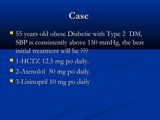 Case
   55 years old obese Diabetic with Type 2 DM,
    SBP is consistently above 150 mmHg, the best
    initial treatment will be ???
   1-HCTZ 12.5 mg po daily.
   2-Atenolol 50 mg po daily.
   3-Lisinopril 10 mg po daily
 