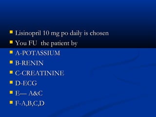    Lisinopril 10 mg po daily is chosen
   You FU the patient by
   A-POTASSIUM
   B-RENIN
   C-CREATININE
   D-ECG
   E— A&C
   F-A,B,C,D
 