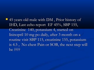    45 years old male with DM , Prior history of
    IHD, Last echo report EF 45%, SBP 155,
    Creatinine 140, potassium 4, started on
    lisinopril 10 mg po daily, after 3 month on a
    routine visit SBP 115, creatinine 155, potassium
    is 4.5 , No chest Pain or SOB, the next step will
    be ????
 