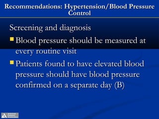 Recommendations: Hypertension/Blood Pressure
                  Control

 Screening and diagnosis
  Blood pressure should be measured at
   every routine visit
  Patients found to have elevated blood
   pressure should have blood pressure
   confirmed on a separate day (B)


       ADA. VI. Prevention, Management of Complications. Diabetes Care 2013;36(suppl 1):S28-S29.
 