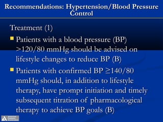 Recommendations: Hypertension/Blood Pressure
                  Control

 Treatment (1)
  Patients with a blood pressure (BP)
   >120/80 mmHg should be advised on
   lifestyle changes to reduce BP (B)
  Patients with confirmed BP ≥140/80
   mmHg should, in addition to lifestyle
   therapy, have prompt initiation and timely
   subsequent titration of pharmacological
   therapy to achieve BP goals (B)
         ADA. VI. Prevention, Management of Complications. Diabetes Care 2013;36(suppl 1):S29.
 