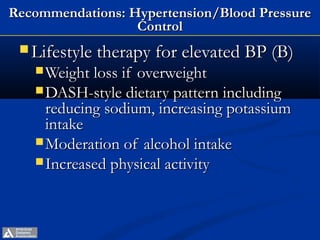 Recommendations: Hypertension/Blood Pressure
                  Control
  Lifestyle therapy for elevated BP (B)
    Weight loss ifoverweight
    DASH-style dietary pattern including
     reducing sodium, increasing potassium
     intake
    Moderation of alcohol intake
    Increased physical activity




         ADA. VI. Prevention, Management of Complications. Diabetes Care 2013;36(suppl 1):S29.
 