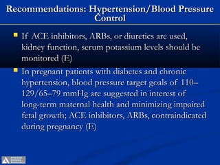 Recommendations: Hypertension/Blood Pressure
                  Control
    If ACE inhibitors, ARBs, or diuretics are used,
     kidney function, serum potassium levels should be
     monitored (E)
    In pregnant patients with diabetes and chronic
     hypertension, blood pressure target goals of 110–
     129/65–79 mmHg are suggested in interest of
     long-term maternal health and minimizing impaired
     fetal growth; ACE inhibitors, ARBs, contraindicated
     during pregnancy (E)


             ADA. VI. Prevention, Management of Complications. Diabetes Care 2013;36(suppl 1):S29.
 