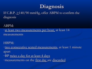 Diagnosis
If C.B.P. >140/90 mmHg, offer ABPM to confirm the
diagnosis

ABPM:
–at least two measurements per hour, at least 14
measurements

HBPM:
–two consecutive seated measurements, at least 1 minute
apart
–BP twice a day for at least 4 days
–measurements on the first day are discarded
 
