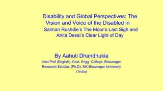 Disability and Global Perspectives: The
Vision and Voice of the Disabled in
Salman Rushdie’s The Moor’s Last Sigh and
Anita Desai’s Clear Light of Day
By Aahuti Dhandhukia
Asst Prof (English), Govt. Engg College, Bhavnagar
Research Scholar, (Ph.D), MK Bhavnagar University
( India)
 