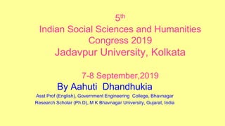 5th
Indian Social Sciences and Humanities
Congress 2019
Jadavpur University, Kolkata
7-8 September,2019
By Aahuti Dhandhukia
Asst Prof (English), Government Engineering College, Bhavnagar
Research Scholar (Ph.D), M K Bhavnagar University, Gujarat, India
 